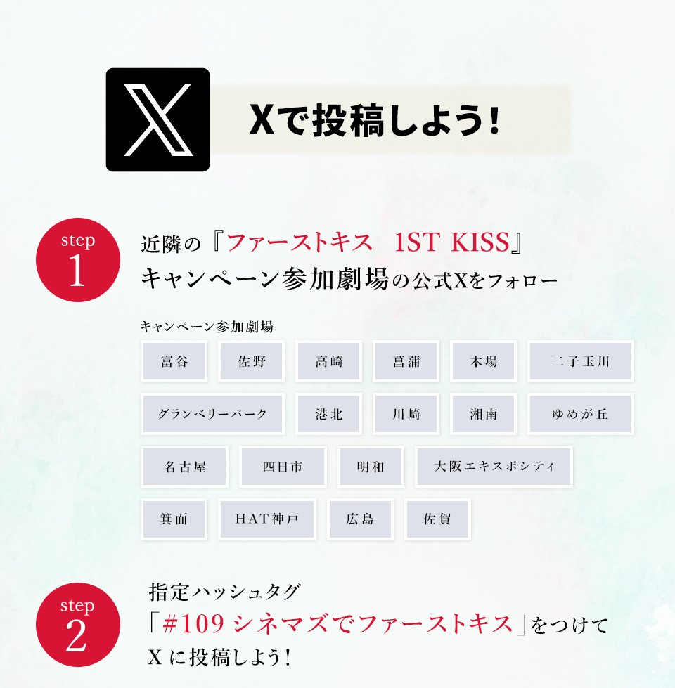 Xで投稿しよう！　step1　近隣の『ファーストキス　1ST KISS』キャンペーン参加劇場の公式Xをフォロー　キャンペーン参加劇場　富谷 佐野 高崎 菖蒲 木場 二子玉川 グランベリーパーク 港北 川崎 湘南 ゆめが丘 名古屋 四日市 明和 大阪エキスポシティ 箕面 HAT神戸 広島 佐賀　step2 指定ハッシュタグ「#109シネマズでファーストキス」をつけてXに投稿しよう！