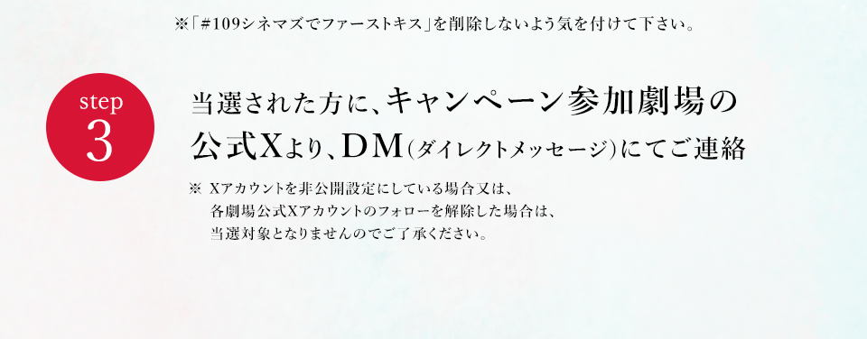 ※「#109シネマズでファーストキス」を削除しないよう気を付けて下さい。　step3 当選された方に、キャンペーン参加劇場の公式Xより、DM(ダイレクトメッセージ)にてご連絡　※ Xアカウントを非公開設定にしている場合又は、各劇場公式Xアカウントのフォローを解除した場合は、当選対象となりませんのでご了承ください。