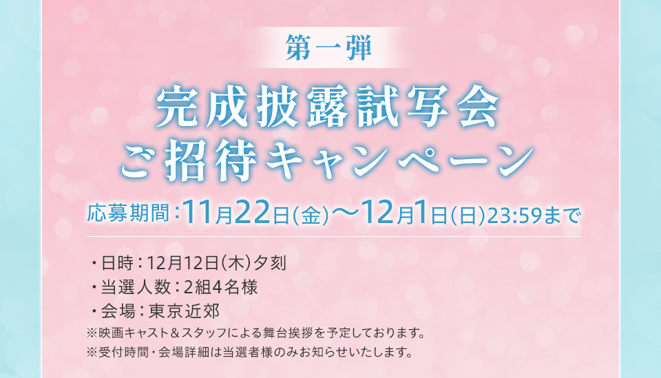 第一弾　完成披露試写会ご招待キャンペーン　応募期間:11月22日(金)～12月1日(日)23：59まで　・日時：12月12日(木)夕刻・当選人数：2組4名様・会場：東京近郊　※映画キャスト＆スタッフによる舞台挨拶を予定しております。　※受付時間・会場詳細は当選者様のみお知らせいたします。