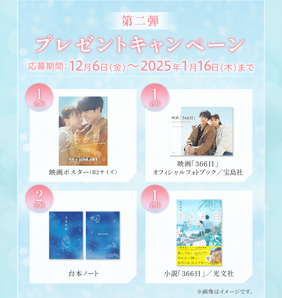 第二弾 プレゼントキャンペーン　応募期間：12月6日(金)～2025年1月16日(木)まで　賞品：映画ポスター（B2サイズ） 1名様　賞品：映画「366日」オフィシャルフォトブック／宝島社 1名様　賞品：台本ノート 2名様　賞品：小説「366日」／光文社 1名様　※画像はイメージです。