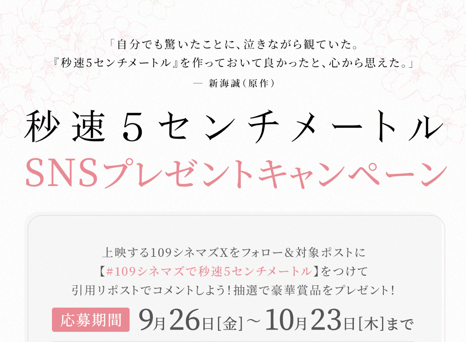 「自分でも驚いたことに、泣きながら観ていた。『秒速5センチメートル』を作っておいて良かったと、心から思えた。」―新海誠（原作） 『秒速5センチメートル』SNSプレゼントキャンペーン　上映する109シネマズXをフォロー＆対象ポストに【#109シネマズで秒速5センチメートル】をつけて引用リポストでコメントしよう！抽選で豪華賞品をプレゼント！ 応募期間：9月26日(金)～10月23日(木)まで