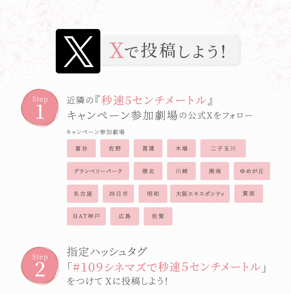 Xで投稿しよう！　STEP1 近隣の『秒速5センチメートル』キャンペーン参加劇場の公式Xをフォロー　キャンペーン参加劇場 富谷 佐野 菖蒲 木場 二子玉川 グランベリーパーク 港北 川崎 湘南 ゆめが丘 名古屋 四日市 明和 大阪エキスポシティ 箕面 HAT神戸 広島 佐賀　STEP2 指定ハッシュタグ「#109シネマズで秒速5センチメートル」をつけてXに投稿しよう！