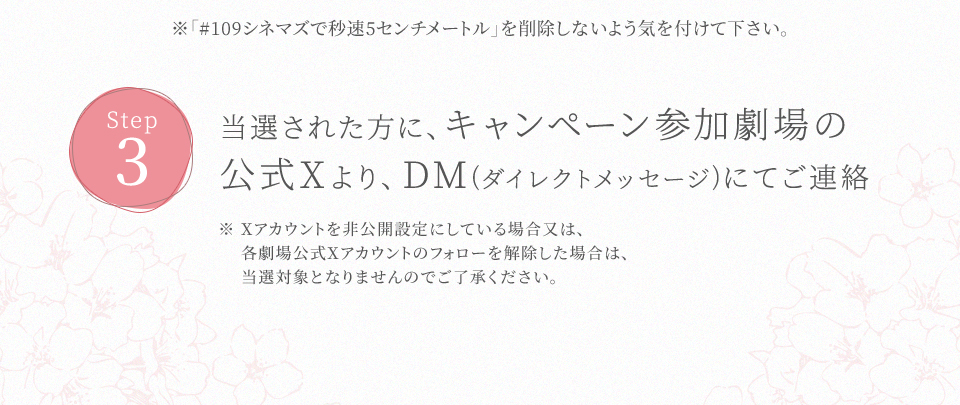 ※「#109シネマズで秒速5センチメートル」を削除しないよう気を付けて下さい。 STEP3 当選された方に、キャンペーン参加劇場の公式Xより、DM(ダイレクトメッセージ)にてご連絡　※ Xアカウントを非公開設定にしている場合又は、各劇場公式Xアカウントのフォローを解除した場合は、当選対象となりませんのでご了承ください。
