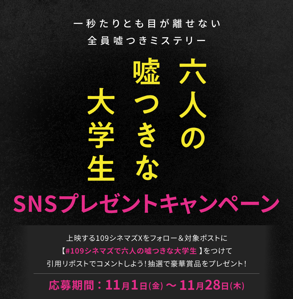 一秒たりとも目が離せない全員嘘つきミステリー 『六人の嘘つきな大学生』SNSプレゼントキャンペーン　上映する109シネマズXをフォロー＆対象ポストに【#109シネマズで六人の嘘つきな大学生】をつけて、引用リポストでコメントしよう！抽選で豪華賞品をプレゼント！ 応募期間：11月1日(金)～11月28日(木)