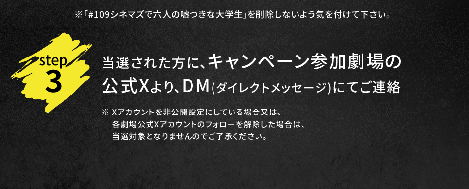 ※「#109シネマズで六人の嘘つきな大学生」を削除しないよう気を付けて下さい。　step3 当選された方に、キャンペーン参加劇場の公式Xより、DM(ダイレクトメッセージ)にてご連絡　※ Xアカウントを非公開設定にしている場合又は、各劇場公式Xアカウントのフォローを解除した場合は、当選対象となりませんのでご了承ください。