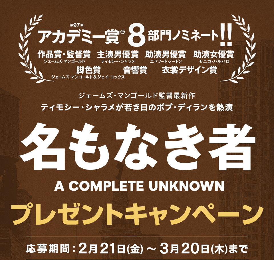 第97回アカデミー賞🄬８部門にノミネート!! 作品賞・監督賞(ジェームズ・マンゴールド)、主演男優賞(ティモシー・シャラメ)、助演男優賞(エドワード・ノートン)、助演女優賞(モニカ・バルバロ)、脚色賞(ジェームズ・マンゴールド、ジェイ・コックス)、音響賞、衣裳デザイン賞　ジェームズ・マンゴールド監督最新作 ティモシー・シャラメが若き日のボブ・ディランを熱演『名もなき者/A COMPLETE UNKNOWN』プレゼントキャンペーン　応募期間：2月21日(金)～3月20日(木)まで