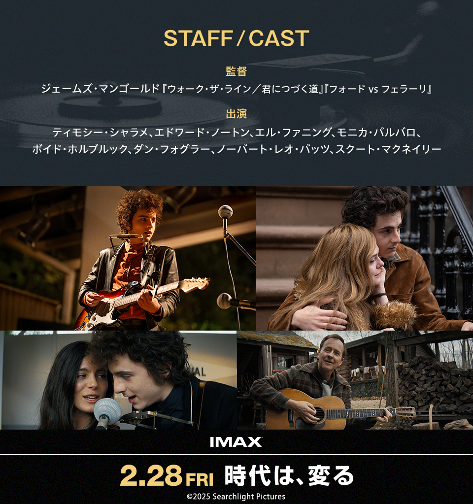 STAFF/CAST　監督：ジェームズ・マンゴールド『ウォーク・ザ・ライン／君につづく道』『フォード vs フェラーリ』 出演：ティモシー・シャラメ、エドワード・ノートン、エル・ファニング、モニカ・バルバロ、ボイド・ホルブルック、ダン・フォグラー、ノーバート・レオ・バッツ、スクート・マクネイリー　IMAX 2.28FRI 時代は、変る　©2025 Searchlight Pictures