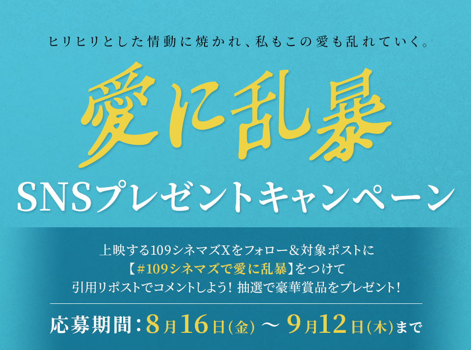 ヒリヒリとした情動に焼かれ、私もこの愛も乱れていく。 『愛に乱暴』SNSプレゼントキャンペーン　上映する109シネマズXをフォロー＆対象ポストに【#109シネマズで愛に乱暴】をつけて、引用リポストでコメントしよう！抽選で豪華賞品をプレゼント！ 応募期間：8月16日(金)～9月12日(木)まで