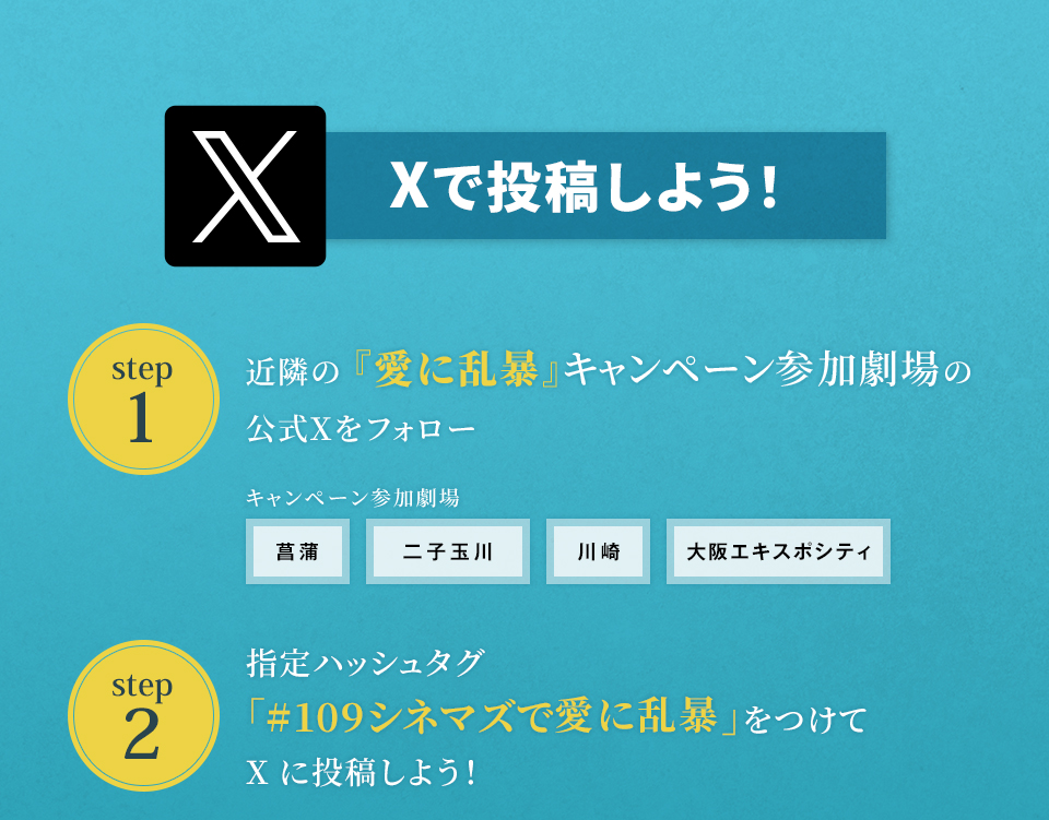 Xで投稿しよう！　step1　近隣の『愛に乱暴』キャンペーン参加劇場の公式Xをフォロー　キャンペーン参加劇場　菖蒲 二子玉川 川崎 大阪エキスポシティ　step2 指定ハッシュタグ「#109シネマズで愛に乱暴」をつけてXに投稿しよう！