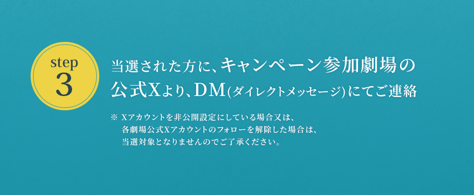 ※「#109シネマズで愛に乱暴」を削除しないよう気を付けて下さい。　step3 当選された方に、キャンペーン参加劇場の公式Xより、DM(ダイレクトメッセージ)にてご連絡　※ Xアカウントを非公開設定にしている場合又は、各劇場公式Xアカウントのフォローを解除した場合は、当選対象となりませんのでご了承ください。