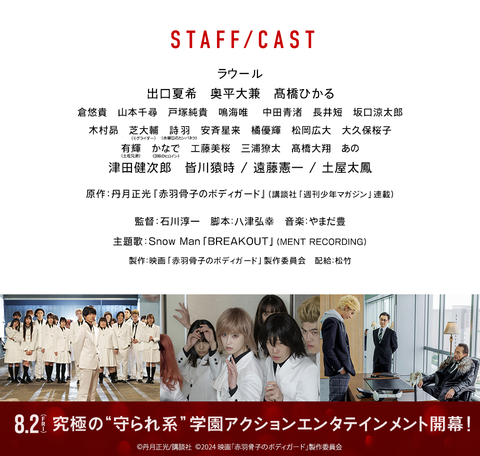 STAFF／CAST　ラウール 出口夏希 奥平大兼 髙橋ひかる 倉悠貴 山本千尋 戸塚純貴 鳴海唯 中田青渚 長井短 坂口涼太郎 木村昴 芝大輔(モグライダー) 詩羽(水曜日のカンパネラ) 安斉星来 橘優輝 松岡広大 大久保桜子 有輝(土佐兄弟) かなで(3時のヒロイン) 工藤美桜 三浦獠太 髙橋大翔 あの 津田健次郎 皆川猿時 / 遠藤憲一 / 土屋太鳳　原作：丹月正光『赤羽骨子のボディガード』(講談社「週刊少年マガジン」連載)　監督：石川淳一　脚本:八津弘幸　音楽:やまだ豊　主題歌：Snow Man「BREAKOUT」(MENT RECORDING)　製作:映画「赤羽骨子のボディガード」製作委員会　配給:松竹　8.2（FRI）究極の“守られ系”学園アクションエンタテインメント開幕！Ⓒ丹月正光/講談社 Ⓒ2024 映画「赤羽骨子のボディガード」製作委員会