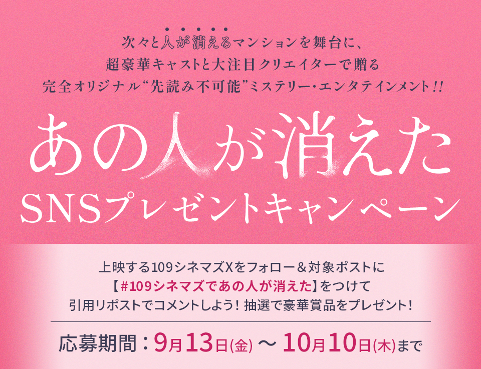 次々と人が消えるマンションを舞台に、超豪華キャストと大注目クリエイターで贈る完全オリジナル“先読み不可能”ミステリー・エンタテインメント!! 『あの人が消えた』SNSプレゼントキャンペーン　上映する109シネマズXをフォロー＆対象ポストに【#109シネマズであの人が消えた】をつけて、引用リポストでコメントしよう！抽選で豪華賞品をプレゼント！ 応募期間：9月13日(金)～10月10日(木)まで