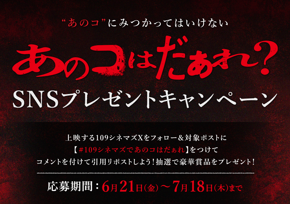 “あのコ”にみつかってはいけない『あのコはだぁれ？』SNSプレゼントキャンペーン　上映する109シネマズXをフォロー＆対象ポストに【#109シネマズであのコはだぁれ】をつけてコメントを付けて引用リポストしよう！抽選で豪華賞品をプレゼント！ 応募期間：6月21日(金)～7月18日(木)まで