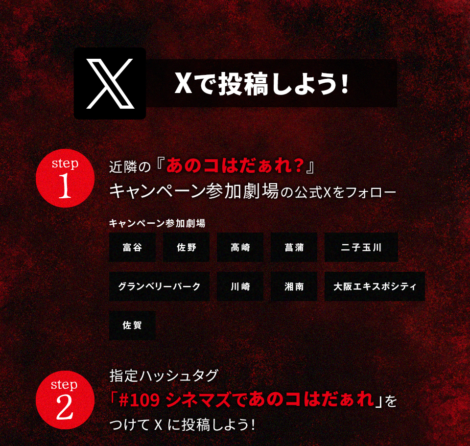 Xで投稿しよう！ step1　近隣の『あのコはだぁれ?』キャンペーン参加劇場の公式Xをフォロー　キャンペーン参加劇場　富谷 佐野 高崎 菖蒲 二子玉川 グランベリーパーク 川崎 湘南 大阪エキスポシティ 佐賀　step2 指定ハッシュタグ「#109シネマズであのコはだぁれ」をつけてXに投稿しよう！