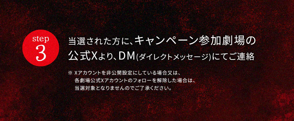 step3 当選された方に、キャンペーン参加劇場の公式Xより、DM(ダイレクトメッセージ)にてご連絡　※ Xアカウントを非公開設定にしている場合又は、各劇場公式Xアカウントのフォローを解除した場合は、当選対象となりませんのでご了承ください。