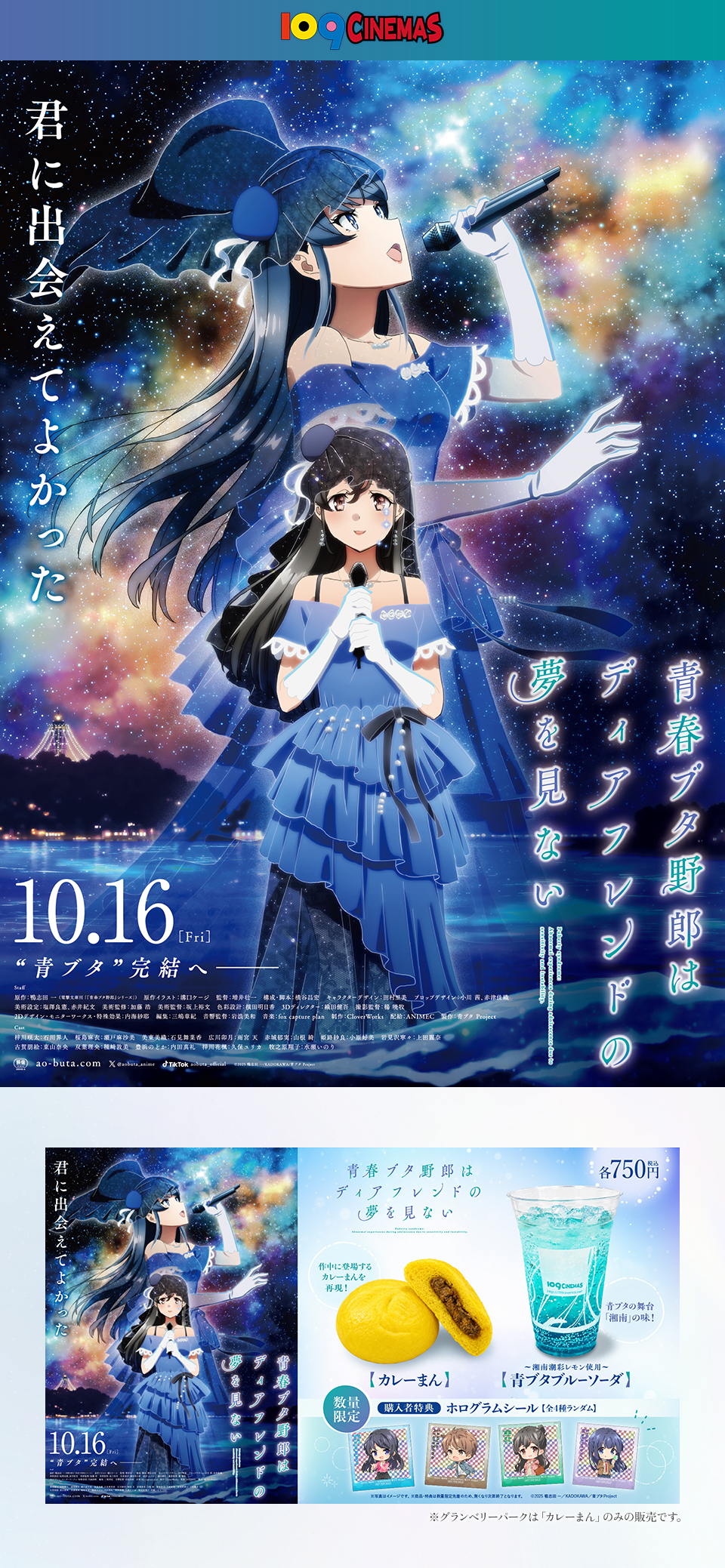 109CINEMAS　君に出会えてよかった 『劇場アニメ「青春ブタ野郎はディアフレンドの夢を見ない」』 10.16[Fri] “青ブタ”完結へ――　各750円（税込） 作中に登場するカレーまんを再現！【カレーまん】 青ブタの舞台「湘南」の味！～湘南潮彩レモン使用～【青ブタブルーソーダ】 数量限定 購入者特典：ホログラムシール【全4種ランダム】 ※写真はイメージです。※商品・特典は数量限定先着のため、無くなり次第終了となります。 ©2025 鴨志田 一/KADOKAWA/青ブタ Project　※グランベリーパークは「カレーまん」のみの販売です。