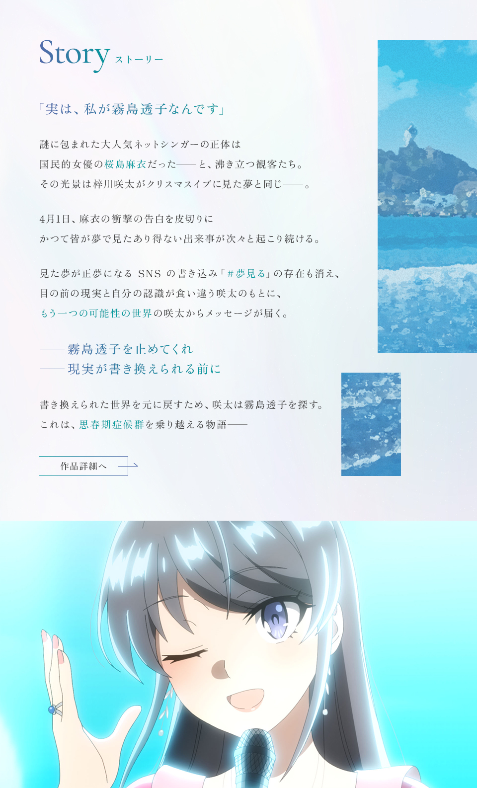 Story ストーリー 「実は、私が霧島透子なんです」謎に包まれた大人気ネットシンガーの正体は国民的女優の桜島麻衣だった――と、沸き立つ観客たち。その光景は梓川咲太がクリスマスイブに見た夢と同じ――。4月1日、麻衣の衝撃の告白を皮切りにかつて皆が夢で見たあり得ない出来事が次々と起こり続ける。見た夢が正夢になるSNSの書き込み「＃夢見る」の存在も消え、目の前の現実と自分の認識が食い違う咲太のもとに、もう一つの可能性の世界の咲太からメッセージが届く。――霧島透子を止めてくれ――現実が書き換えられる前に書き換えられた世界を元に戻すため、咲太は霧島透子を探す。これは、思春期症候群を乗り越える物語―― 作品詳細へ