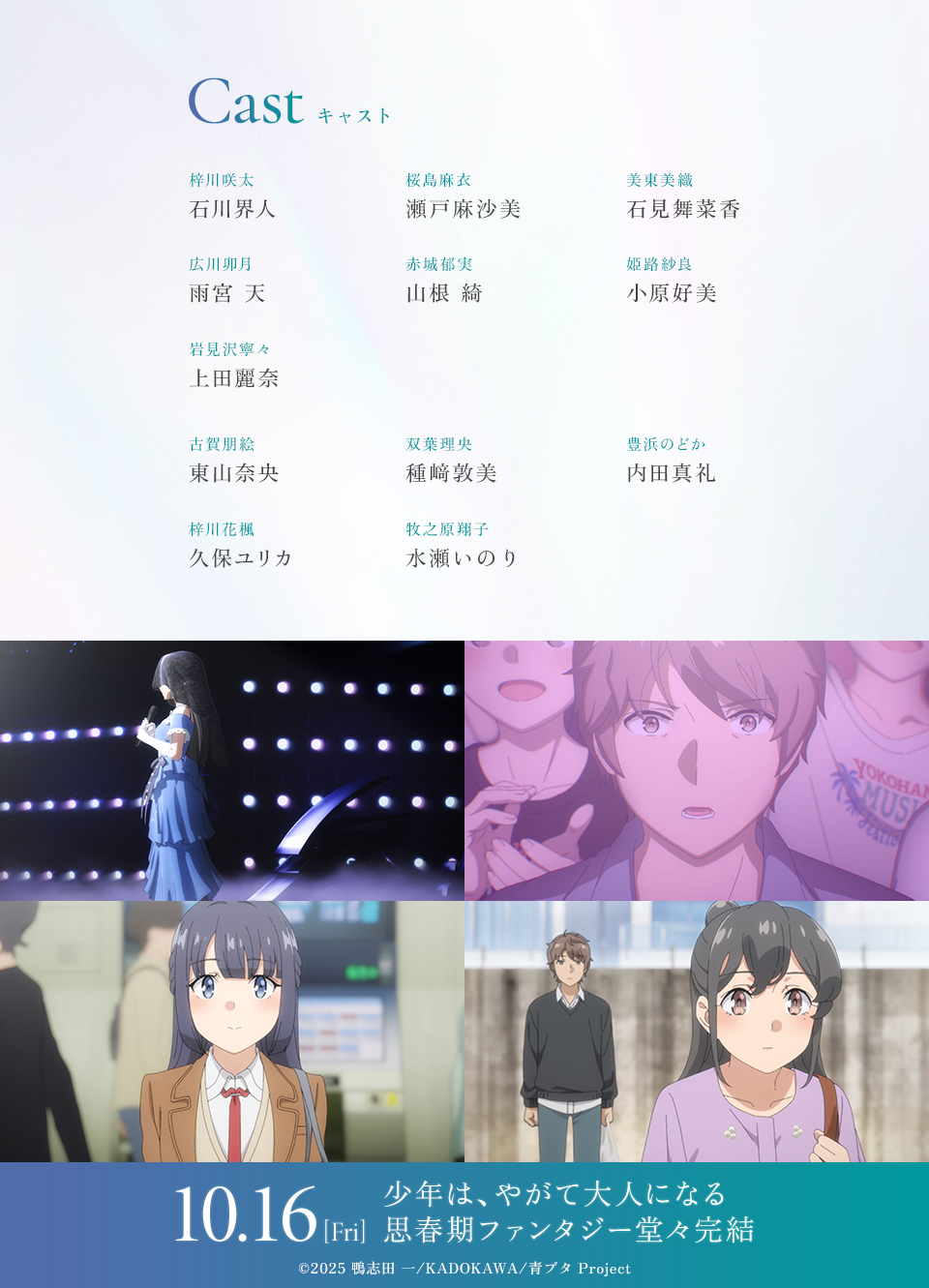 CAST キャスト　梓川咲太：石川界人　桜島麻衣：瀬戸麻沙美　美東美織：石見舞菜香　広川卯月：雨宮 天　赤城郁実：山根 綺　姫路紗良：小原好美　岩見沢寧々：上田麗奈　古賀朋絵：東山奈央　双葉理央：種﨑敦美　豊浜のどか：内田真礼　梓川花楓：久保ユリカ　牧之原翔子：水瀬いのり　10.16[Fri] 少年は、やがて大人になる 思春期ファンタジー堂々完結　©2025 鴨志田 一/KADOKAWA/青ブタ Project
