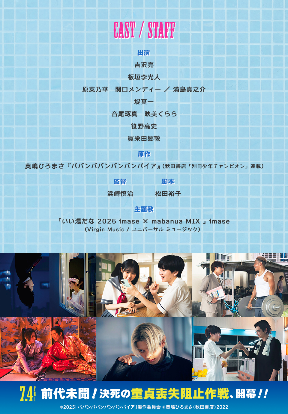 CAST/STAFF　出演：吉沢亮、板垣李光人、原菜乃華、関口メンディー／満島真之介、堤真一、音尾琢真、映美くらら、笹野高史、眞栄田郷敦　原作：奥嶋ひろまさ『ババンババンバンバンパイア』（秋田書店「別冊少年チャンピオン」連載） 監督：浜崎慎治　脚本：松田裕子　主題歌：「いい湯だな 2025 imase × mabanua MIX 」imase (Virgin Music / ユニバーサル ミュージック)　7.4 FRI　前代未聞！決死の童貞喪失阻止作戦、開幕！！ ©2025「ババンババンバンバンパイア」製作委員会 ©奥嶋ひろまさ（秋田書店）2022