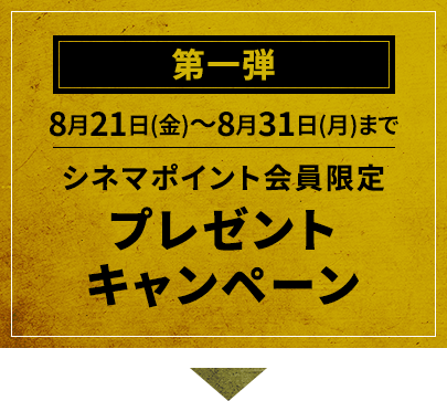 第一弾 8月21日(金)～8月31日(月)まで シネマポイント会員限定 プレゼントキャンペーン