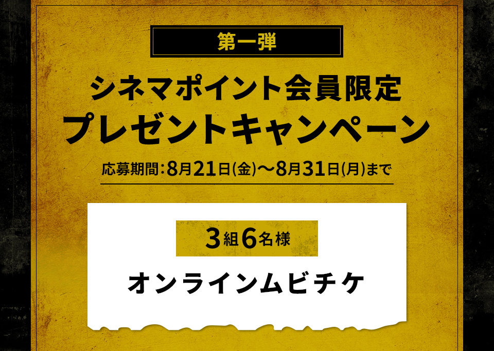第一弾 シネマポイント会員限定 プレゼントキャンペーン 応募期間：8月21日(金)～8月31日(月)まで 賞品：ムビチケオンライン券 3組6名様