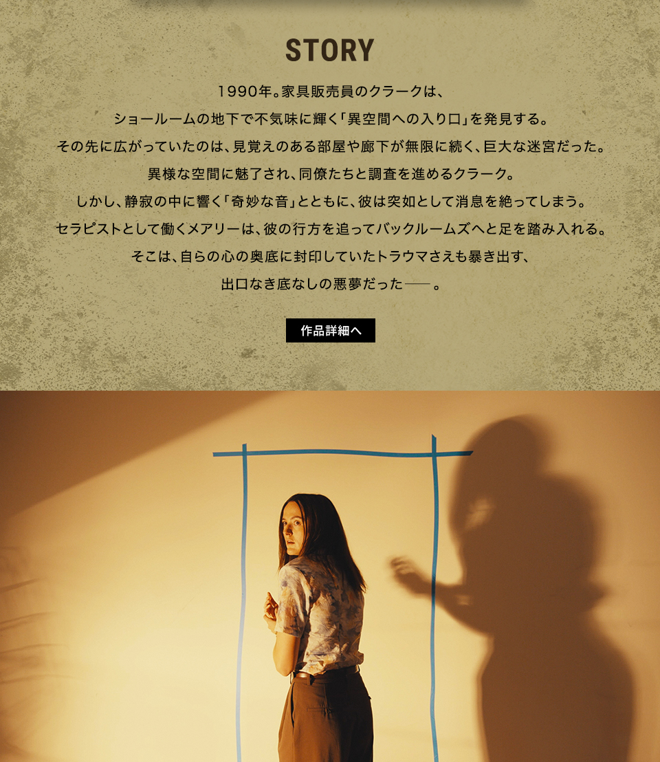 STORY　1990年。家具販売員のクラークは、ショールームの地下で不気味に輝く「異空間への入り口」を発見する。その先に広がっていたのは、見覚えのある部屋や廊下が無限に続く、巨大な迷宮だった。異様な空間に魅了され、同僚たちと調査を進めるクラーク。しかし、静寂の中に響く「奇妙な音」とともに、彼は突如として消息を絶ってしまう。セラピストとして働くメアリーは、彼の行方を追ってバックルームズへと足を踏み入れる。そこは、自らの心の奥底に封印していたトラウマさえも暴き出す、出口なき底なしの悪夢だった――。　作品詳細へ