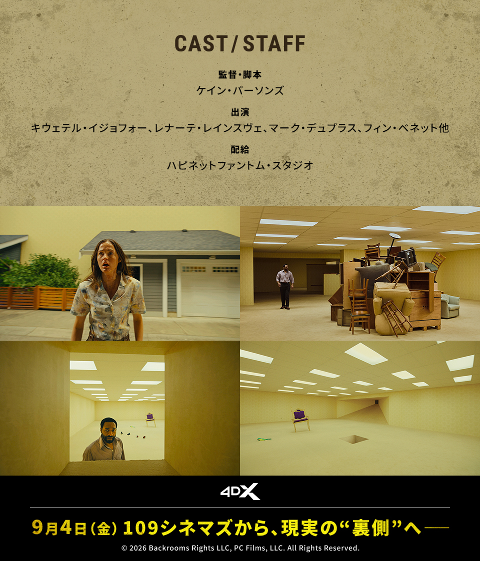 CAST/STAFF　監督・脚本：ケイン・パーソンズ　出演：キウェテル・イジョフォー、レナーテ・レインスヴェ、マーク・デュプラス、フィン・ベネット他　配給：ハピネットファントム・スタジオ　4DX　9月4日（金）109シネマズから、現実の“裏側”へ――　© 2026 Backrooms Rights LLC, PC Films, LLC. All Rights Reserved.