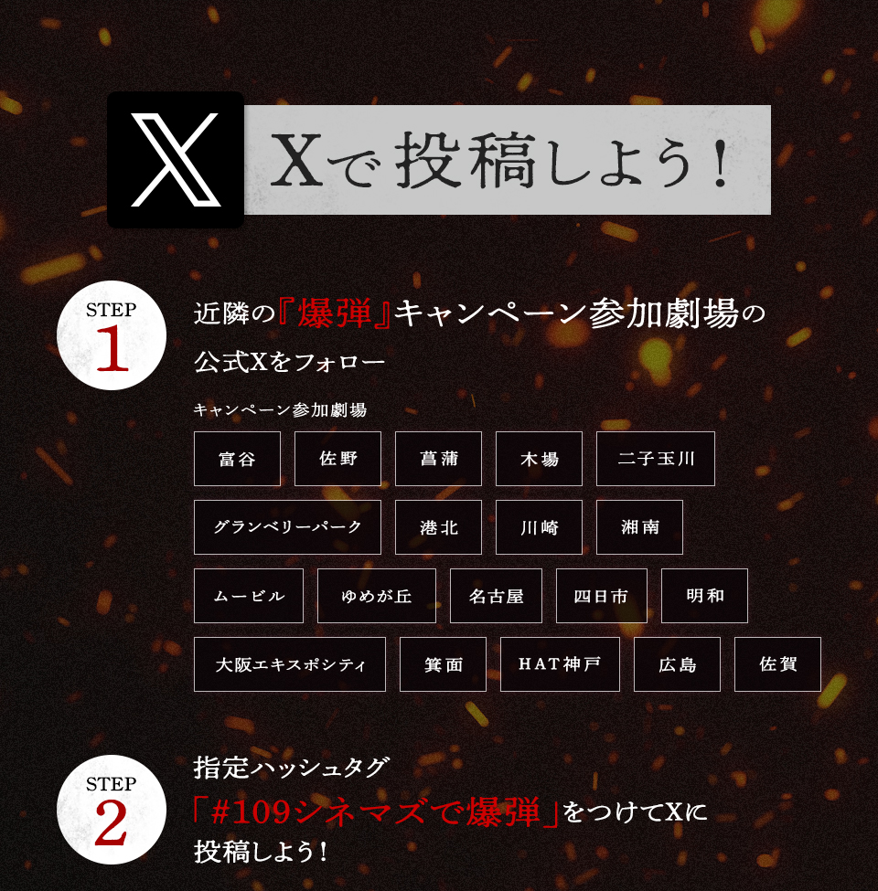 Xで投稿しよう！　STEP1 近隣の『爆弾』キャンペーン参加劇場の公式Xをフォロー　キャンペーン参加劇場 富谷 佐野 菖蒲 木場 二子玉川 グランベリーパーク 港北 川崎 湘南 ムービル ゆめが丘 名古屋 四日市 明和 大阪エキスポシティ 箕面 HAT神戸 広島 佐賀　STEP2 指定ハッシュタグ「#109シネマズで爆弾」をつけてXに投稿しよう！