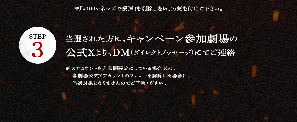 ※「#109シネマズで爆弾」を削除しないよう気を付けて下さい。 STEP3 当選された方に、キャンペーン参加劇場の公式Xより、DM(ダイレクトメッセージ)にてご連絡　※ Xアカウントを非公開設定にしている場合又は、各劇場公式Xアカウントのフォローを解除した場合は、当選対象となりませんのでご了承ください。