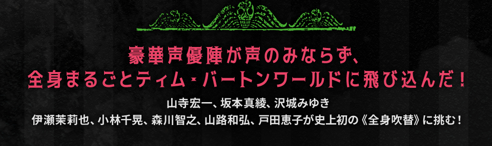 豪華声優陣が声のみならず、全身まるごとティム・バートンワールドに飛び込んだ！　山寺宏一、坂本真綾、沢城みゆき、伊瀬茉莉也、小林千晃、森川智之、山路和弘、戸田恵子が史上初の《全身吹替》に挑む！