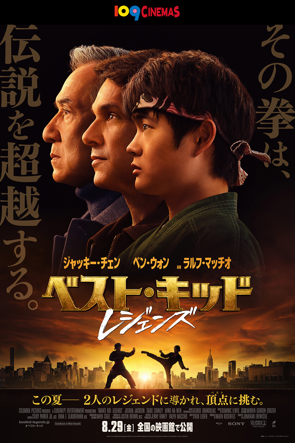 109CINEMAS その拳は、伝説を超越する。 ジャッキー・チェン　ベン・ウォン　AND ラルフ・マッチオ 『ベスト・キッド：レジェンズ』 この夏――2人のレジェンドに導かれ、頂点(ベスト)に挑む。 8.29[金] 全国の映画館で公開