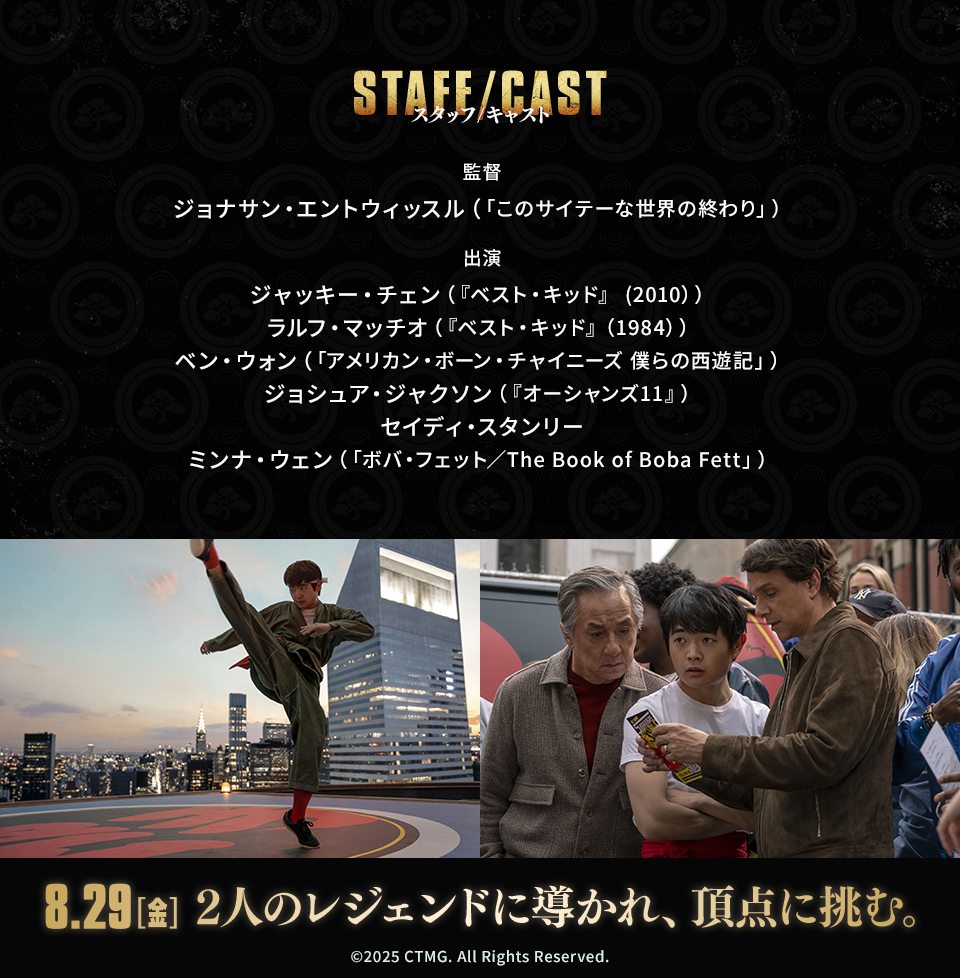 STAFF/CAST スタッフ/キャスト　監督：ジョナサン・エントウィッスル（「このサイテーな世界の終わり」）　出演：ジャッキー・チェン（『ベスト・キッド』 (2010））、ラルフ・マッチオ（『ベスト・キッド』（1984））、ベン・ウォン（「アメリカン・ボーン・チャイニーズ 僕らの西遊記」）、ジョシュア・ジャクソン（『オーシャンズ11』）、セイディ・スタンリー、ミンナ・ウェン（「ボバ・フェット／The Book of Boba Fett」）　8.29[金] 2人のレジェンドに導かれ、頂点に挑む。　©2025 CTMG. All Rights Reserved.