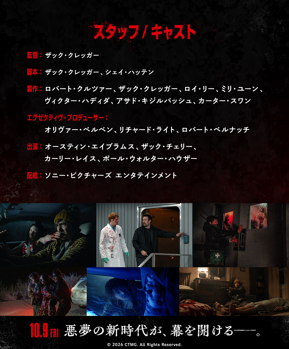 スタッフ/キャスト 監督：ザック・クレッガー　脚本：ザック・クレッガー、シェイ・ハッテン　製作：ロバート・クルツァー、ザック・クレッガー、ロイ・リー、ミリ・ユーン、ヴィクター・ハディダ、アサド・キジルバッシュ、カーター・スワン　エグゼクティヴ・プロデューサー：オリヴァー・ベルベン、リチャード・ライト、ロバート・ベルナッチ　出演：オースティン・エイブラムス、ザック・チェリー、カーリー・レイス、ポール・ウォルター・ハウザー　配給：ソニー・ピクチャーズ エンタテインメント　10.9 FRI　悪夢の新時代が、幕を開ける――。 © 2026 CTMG. All Rights Reserved.