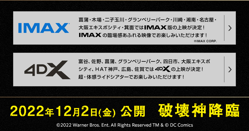 IMAX® 菖蒲・木場・二子玉川・グランベリーパーク・川崎・湘南・名古屋・大阪エキスポシティ・箕面ではIMAX®版の上映が決定！IMAX®の臨場感あふれる映像でお楽しみいただけます！ ®IMAX CORP. 4DX 富谷、佐野、菖蒲、グランベリーパーク、四日市、大阪エキスポシティ、ＨＡＴ神戸、広島、佐賀では4DXの上映が決定！超・体感ライドシアターでお楽しみいただけます！ 2022年12月2日(金) 公開  破壊神降臨 ©2022 Warner Bros. Ent. All Rights Reserved TM & © DC Comics