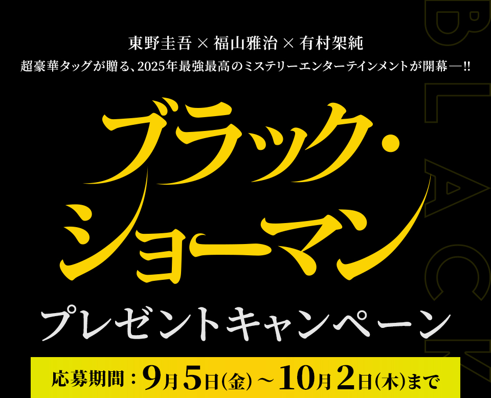 東野圭吾×福山雅治×有村架純 超豪華タッグが贈る、2025年最強最高のミステリーエンターテインメントが開幕ー!! 『ブラック・ショーマン』プレゼントキャンペーン　応募期間：9月5日(金)～10月2日(木)まで