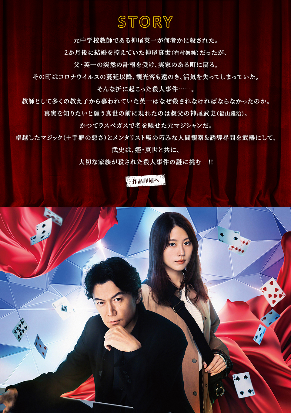 STORY 元中学校教師である神尾英一が何者かに殺された。2か月後に結婚を控えていた神尾真世（有村架純）だったが、父・英一の突然の訃報を受け、実家のある町に戻る。その町はコロナウイルスの蔓延以降、観光客も遠のき、活気を失ってしまっていた。そんな折に起こった殺人事件……。教師として多くの教え子から慕われていた英一はなぜ殺されなければならなかったのか。真実を知りたいと願う真世の前に現れたのは叔父の神尾武史（福山雅治）。かつてラスベガスで名を馳せた元マジシャンだ。卓越したマジック（＋手癖の悪さ）とメンタリスト級の巧みな人間観察＆誘導尋問を武器にして、武史は、姪・真世と共に、大切な家族が殺された殺人事件の謎に挑むー!!　作品詳細へ