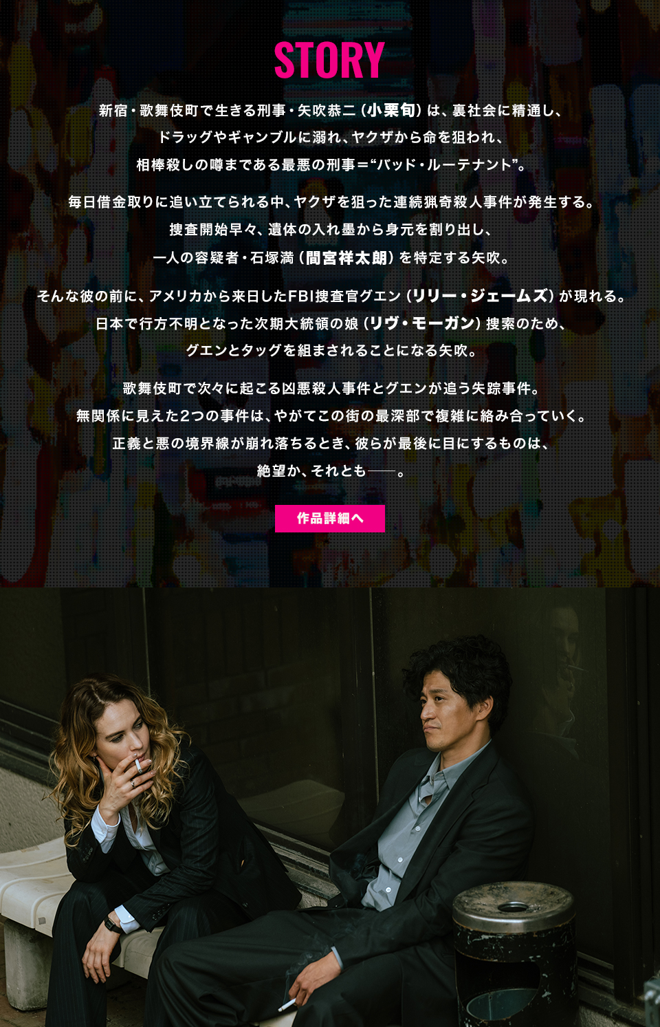STORY 新宿・歌舞伎町で生きる刑事・矢吹恭二（小栗旬）は、裏社会に精通し、ドラッグやギャンブルに溺れ、ヤクザから命を狙われ、相棒殺しの噂まである最悪の刑事＝“バッド・ルーテナント”。毎日借金取りに追い立てられる中、ヤクザを狙った連続猟奇殺人事件が発生する。捜査開始早々、遺体の入れ墨から身元を割り出し、一人の容疑者・石塚満（間宮祥太朗）を特定する矢吹。そんな彼の前に、アメリカから来日したFBI捜査官グエン（リリー・ジェームズ）が現れる。日本で行方不明となった次期大統領の娘（リヴ・モーガン）捜索のため、グエンとタッグを組まされることになる矢吹。歌舞伎町で次々に起こる凶悪殺人事件とグエンが追う失踪事件。無関係に見えた2つの事件は、やがてこの街の最深部で複雑に絡み合っていく。正義と悪の境界線が崩れ落ちるとき、彼らが最後に目にするものは、絶望か、それとも─。　作品詳細へ