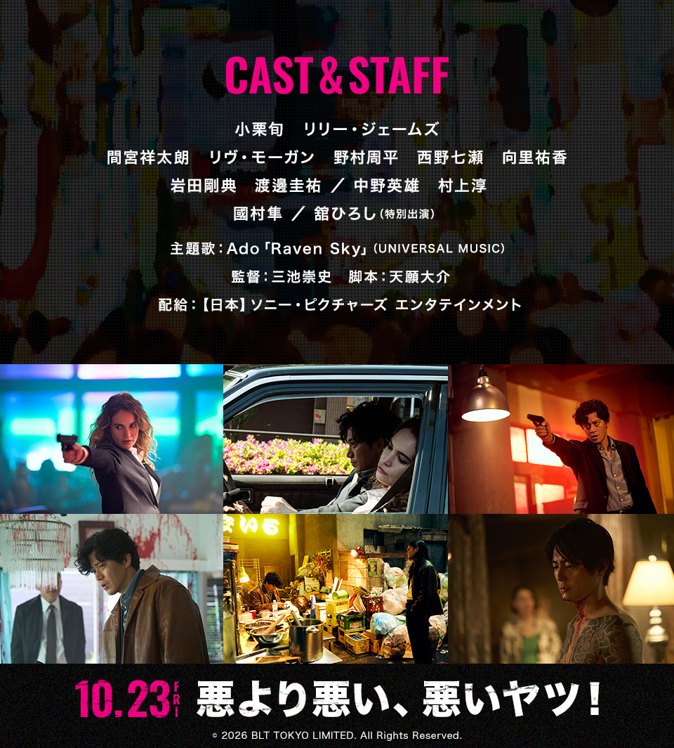 CAST&STAFF 出演：小栗旬、リリー・ジェームズ、間宮祥太朗、リヴ・モーガン、野村周平、西野七瀬、向里祐香、岩田剛典、渡邊圭祐／中野英雄、村上淳、國村隼／舘ひろし（特別出演） 主題歌：Ado「Raven Sky」（UNIVERSAL MUSIC） 監督：三池崇史　脚本：天願大介　配給：【日本】ソニー・ピクチャーズ エンタテインメント　10.23FRI 悪より悪い、悪いヤツ！ © 2026 BLT TOKYO LIMITED. All Rights Reserved.