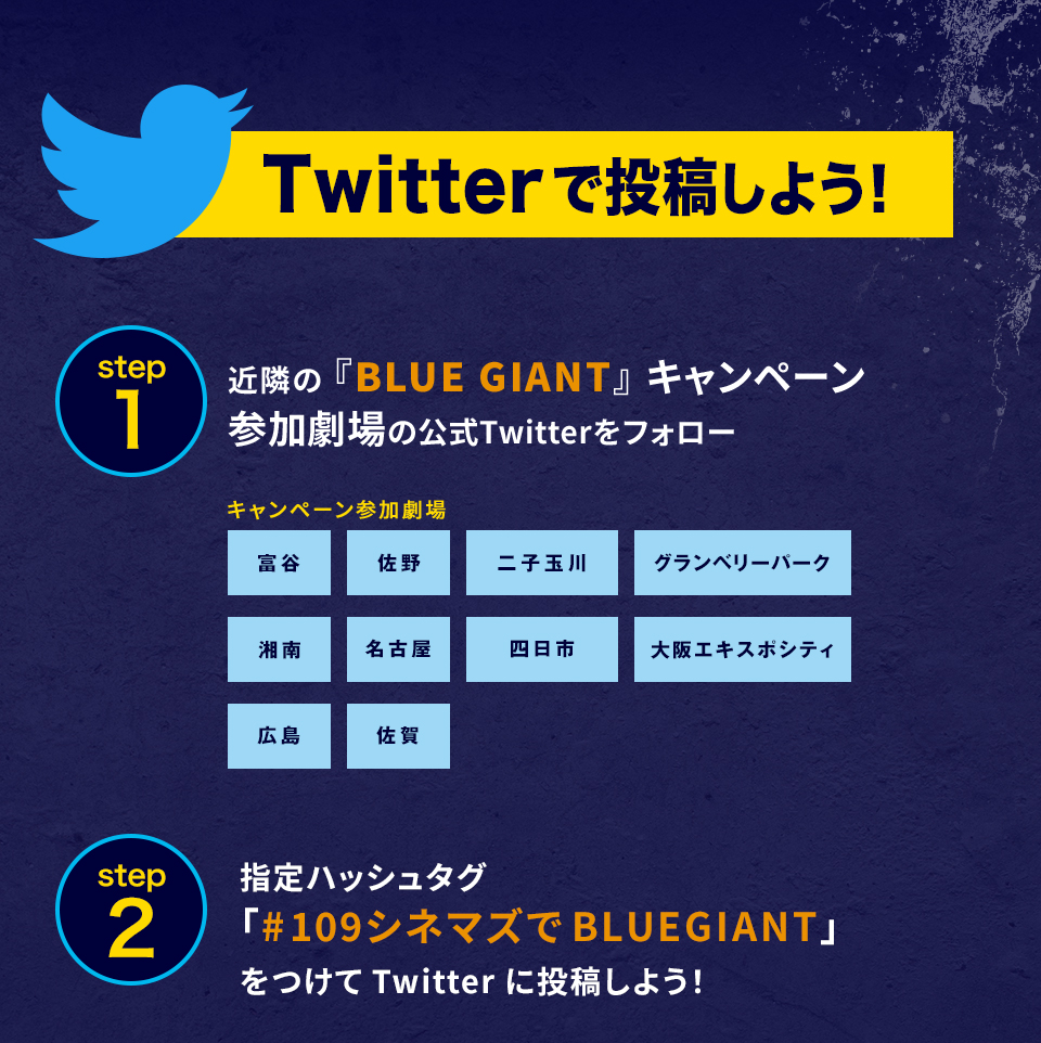 Twitterで投稿しよう！　step1　近隣の 『BLUE GIANT』キャンペーン参加劇場の公式Twitterをフォロー　キャンペーン参加劇場　富谷、佐野、二子、GP、湘南、名古屋、四日市、大阪エキスポ、広島、佐賀　step2　指定ハッシュタグ「#109シネマズでBLUEGIANT」をつけてTwitterに投稿しよう！