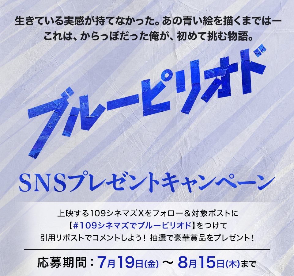 生きている実感が持てなかった。あの青い絵を描くまではー これは、からっぽだった俺が、初めて挑む物語。 『ブルーピリオド』SNSプレゼントキャンペーン　上映する109シネマズXをフォロー＆対象ポストに【#109シネマズでブルーピリオド】をつけて、引用リポストでコメントしよう！抽選で豪華賞品をプレゼント！ 応募期間：7月19日(金)～8月15日(木)まで