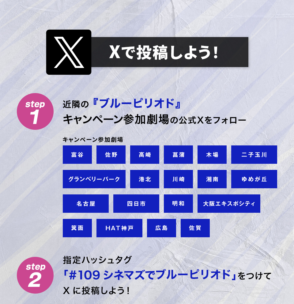 Xで投稿しよう！　step1　近隣の『ブルーピリオド』キャンペーン参加劇場の公式Xをフォロー　キャンペーン参加劇場　富谷 佐野 高崎 菖蒲 木場 二子玉川 グランベリーパーク 港北 川崎 湘南 ゆめが丘 名古屋 四日市 明和 大阪エキスポシティ 箕面 HAT神戸 広島 佐賀　step2 指定ハッシュタグ「#109シネマズでブルーピリオド」をつけてXに投稿しよう！