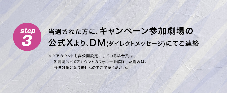 step3 当選された方に、キャンペーン参加劇場の公式Xより、DM(ダイレクトメッセージ)にてご連絡　※ Xアカウントを非公開設定にしている場合又は、各劇場公式Xアカウントのフォローを解除した場合は、当選対象となりませんのでご了承ください。