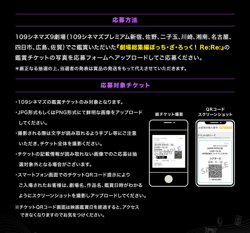 応募方法　109シネマズ9劇場（109シネマズプレミアム新宿、佐野、二子玉川、川崎、湘南、名古屋、四日市、広島、佐賀）でご鑑賞いただいた『劇場総集編ぼっち・ざ・ろっく！ Re:Re:』の鑑賞チケットの写真を応募フォームへアップロードしてご応募ください。＊厳正なる抽選の上、当選者の発表は賞品の発送をもって代えさせていただきます。　応募対象チケット　・109シネマズの鑑賞チケットのみ対象となります。・JPG形式もしくはPNG形式にて鮮明な画像をアップロードしてください。・撮影される際は文字が読み取れるよう手ブレ等にご注意いただき、チケット全体を撮影ください。・チケットの記載情報が読み取れない画像でのご応募は抽選対象外となる場合がございます。・スマートフォン画面でのチケットQRコード提示によりご入場されたお客様は、劇場名、作品名、鑑賞日時がわかるようにスクリーンショットを撮影しアップロードしてください。※チケットQRコード画面は映画鑑賞日を経過すると、アクセスできなくなりますのでお気をつけください。　紙チケット撮影　QRコードスクリーンショット