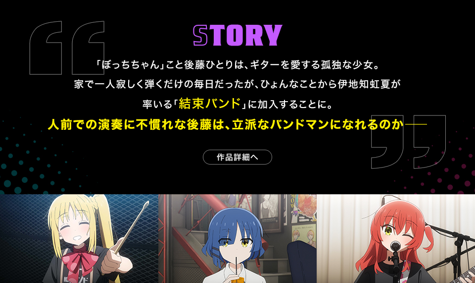 STORY　「ぼっちちゃん」こと後藤ひとりは、ギターを愛する孤独な少女。家で一人寂しく弾くだけの毎日だったが、ひょんなことから伊地知虹夏が率いる「結束バンド」に加入することに。人前での演奏に不慣れな後藤は、立派なバンドマンになれるのか―　作品詳細へ