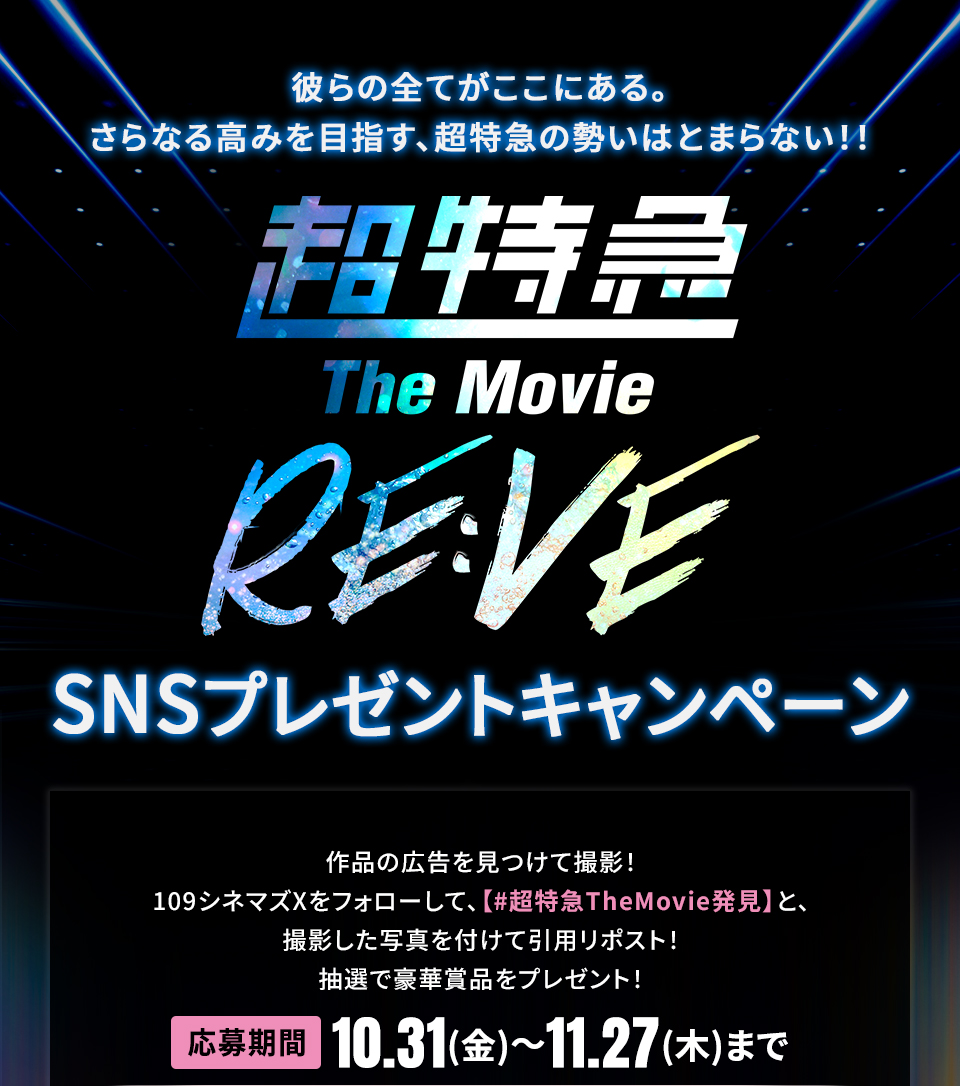 彼らの全てがここにある。さらなる高みを目指す、超特急の勢いはとまらない!! 『超特急 The Movie RE:VE』SNSプレゼントキャンペーン 作品の広告を見つけて撮影!109シネマズXをフォローして、【#超特急TheMovie発見】と、撮影した写真を付けて引用リポスト!抽選で豪華賞品をプレゼント! 応募期間:10.31(金)~11.27(木)まで