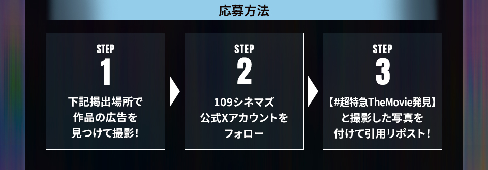 応募方法 STEP1 下記掲出場所で作品の広告を見つけて撮影! STEP2 109シネマズ公式Xアカウントをフォロー STEP3 【#超特急TheMovie発見】を付けて撮影した写真を投稿!
