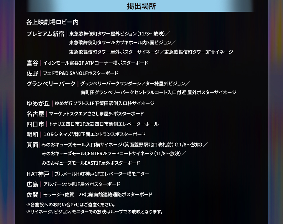 掲出場所 各上映劇場ロビー内 プレミアム新宿|東急歌舞伎町タワー屋外ビジョン(11/3~放映)/東急歌舞伎町タワー2Fカブキホール内3面ビジョン/東急歌舞伎町タワー屋外ポスターサイネージ/東急歌舞伎町タワー3Fサイネージ 富谷|イオンモール富谷2F ATMコーナー横ポスターボード 佐野|フェドラP&D SANO1Fポスターボード グランベリーパーク|グランベリーパークワンダーシアター棟屋外ビジョン/南町田グランベリーパークセントラルコート入口付近 屋外ポスターサイネージ ゆめが丘|ゆめが丘ソラトス1F下飯田駅側入口柱サイネージ 名古屋|マーケットスクエアささしま屋外ポスターボード 四日市|トナリエ四日市1F近鉄四日市駅側エレベーターホール 明和|109シネマズ明和正面エントランスポスターボード 箕面|みのおキューズモール入口横サイネージ(箕面萱野駅北口改札前)(11/8~放映)/みのおキューズモールCENTER2Fフードコートサイネージ(11/8~放映)/みのおキューズモールEAST1F屋外ポスターボード HAT神戸|ブルメールHAT神戸1Fエレベーター横モニター 広島|アルパーク北棟1F屋外ポスターボード 佐賀|モラージュ佐賀 2F北館南館連絡通路ポスターボード ※各施設へのお問い合わせはご遠慮ください。 ※サイネージ、ビジョン、モニターでの放映はループでの放映となります。