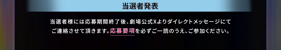 当選者発表 当選者様には応募期間終了後、劇場公式Xよりダイレクトメッセージにてご連絡させて頂きます。応募要項を必ずご一読のうえ、ご参加ください。