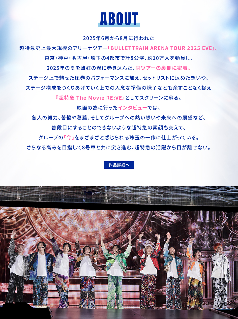 ABOUT 2025年6月から8月に行われた超特急史上最大規模のアリーナツアー「BULLETTRAIN ARENA TOUR 2025 EVE」。東京・神戸・名古屋・埼玉の4都市で計8公演、約10万人を動員し、2025年の夏を熱狂の渦に巻き込んだ、同ツアーの裏側に密着。ステージ上で魅せた圧巻のパフォーマンスに加え、セットリストに込めた想いや、ステージ構成をつくりあげていく上での入念な準備の様子なども余すことなく捉え『超特急 The Movie RE:VE』としてスクリーンに蘇る。映画の為に行ったインタビューでは、各人の努力、苦悩や葛藤、そしてグループへの熱い想いや未来への展望など、普段目にすることのできないような超特急の素顔も交えて、グループの「今」をまざまざと感じられる珠玉の一作に仕上がっている。さらなる高みを目指して8号車と共に突き進む、超特急の活躍から目が離せない。 作品詳細へ