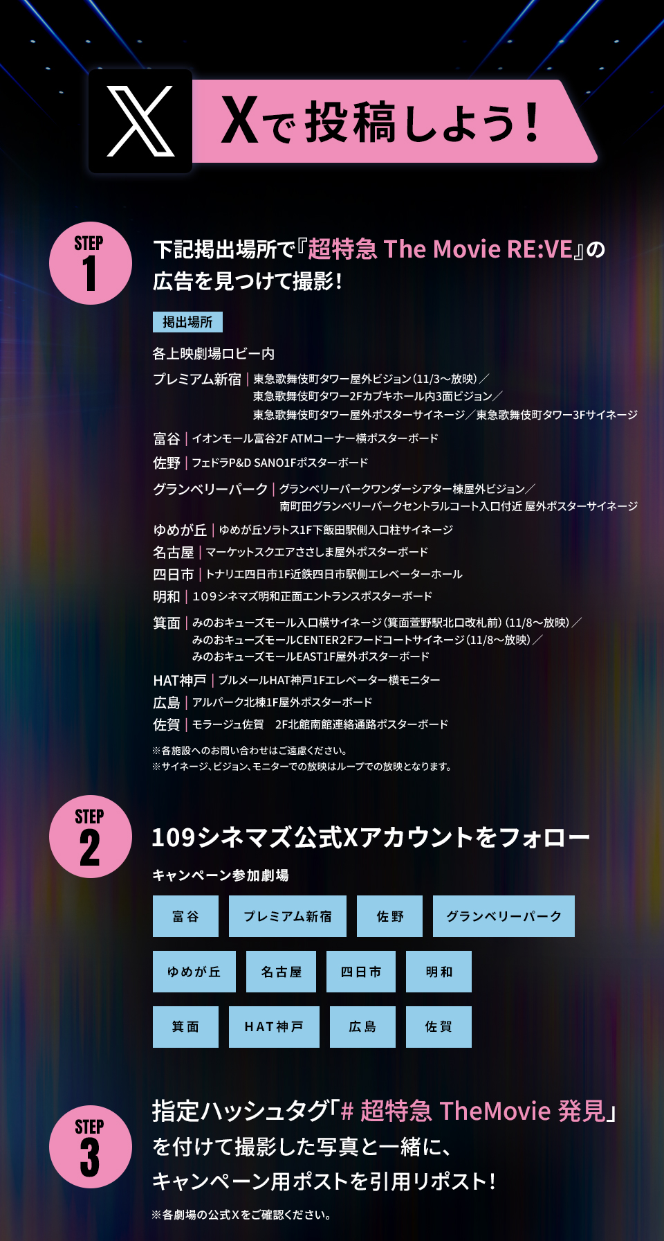 Xで投稿しよう！　STEP1 下記掲出場所で『超特急 The Movie RE:VE』の広告を見つけて撮影！　掲出場所　各劇場ロビー内　プレミアム新宿|東急歌舞伎町タワー屋外ビジョン（11/3～放映）／東急歌舞伎町タワー2Fカブキホール内3面ビジョン／東急歌舞伎町タワー屋外ポスターサイネージ／東急歌舞伎町タワー3Fサイネージ　富谷|イオンモール富谷2F ATMコーナー横ポスターボード　佐野|フェドラP&D SANO1Fポスターボード　グランベリーパーク|グランベリーパークワンダーシアター棟屋外ビジョン／南町田グランベリーパークセントラルコート入口付近 屋外ポスターサイネージ　ゆめが丘|ゆめが丘ソラトス1F下飯田駅側入口柱サイネージ　名古屋|マーケットスクエアささしま屋外ポスターボード　四日市|トナリエ四日市1F近鉄四日市駅側エレベーターホール　明和|１０９シネマズ明和正面エントランスポスターボード　箕面|みのおキューズモール入口横サイネージ（箕面萱野駅北口改札前）（11/8～放映）／みのおキューズモールCENTER2Fフードコートサイネージ（11/8～放映）／みのおキューズモールEAST1F屋外ポスターボード　HAT神戸|ブルメールHAT神戸1Fエレベーター横モニター　広島|アルパーク北棟1F屋外ポスターボード　佐賀|モラージュ佐賀　2F北館南館連絡通路ポスターボード　※各施設へのお問い合わせはご遠慮ください。 ※サイネージ、ビジョン、モニターでの放映はループでの放映となります。　STEP2 109シネマズ公式Xアカウントをフォロー　キャンペーン参加劇場 富谷 プレミアム新宿 佐野 グランベリーパーク ゆめが丘 名古屋 四日市 明和 箕面 HAT神戸 広島 佐賀　STEP3 指定ハッシュタグ「#超特急TheMovie発見」を付けて撮影した写真と一緒に、キャンペーン用ポストを引用リポスト！ ※各劇場の公式Ｘをご確認ください。